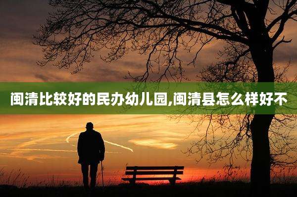 闽清比较好的民办幼儿园,闽清县怎么样好不