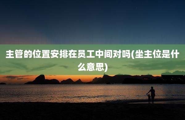 主管的位置安排在员工中间对吗(坐主位是什么意思)