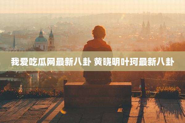 我爱吃瓜网最新八卦 黄晓明叶珂最新八卦