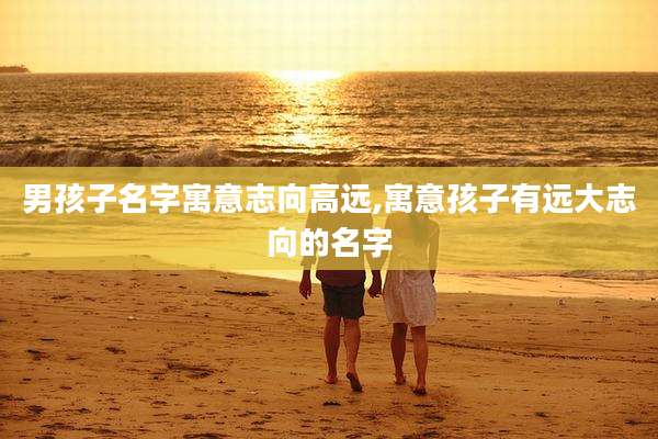 男孩子名字寓意志向高远,寓意孩子有远大志向的名字