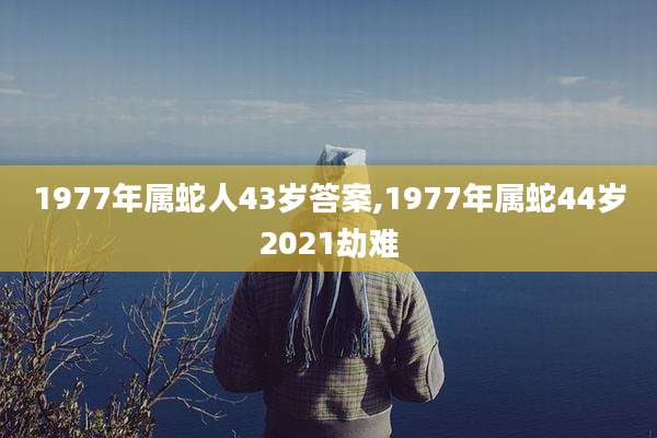 1977年属蛇人43岁答案,1977年属蛇44岁2021劫难