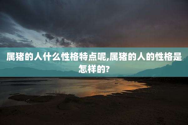 属猪的人什么性格特点呢,属猪的人的性格是怎样的?