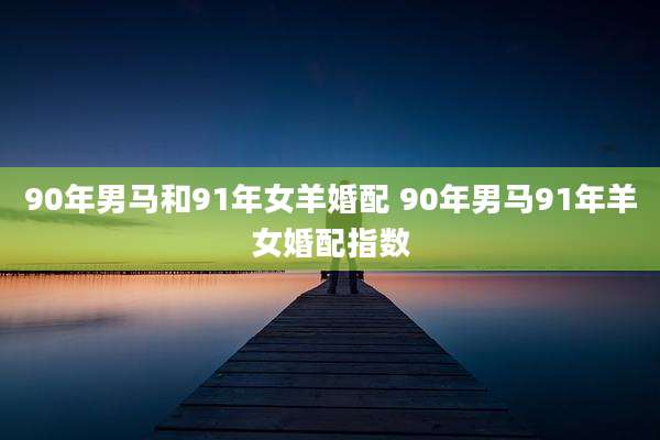 90年男马和91年女羊婚配 90年男马91年羊女婚配指数