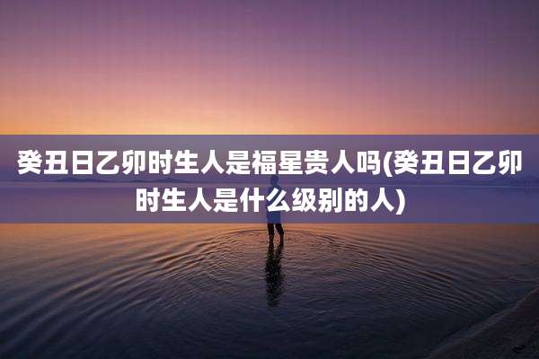 癸丑日乙卯时生人是福星贵人吗(癸丑日乙卯时生人是什么级别的人)