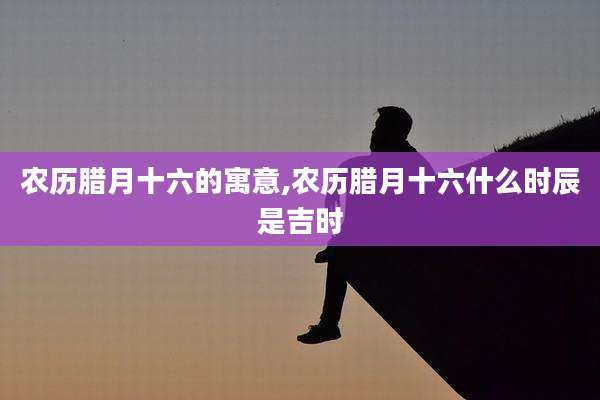 农历腊月十六的寓意,农历腊月十六什么时辰是吉时