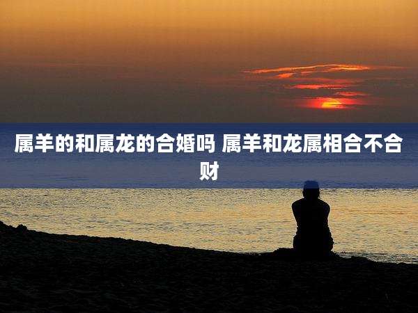 属羊的和属龙的合婚吗 属羊和龙属相合不合财