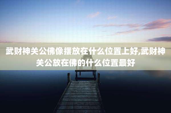 武财神关公佛像摆放在什么位置上好,武财神关公放在佛的什么位置最好