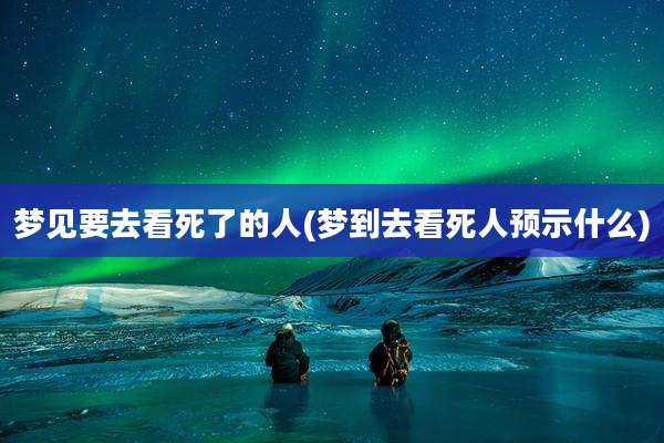 梦见要去看死了的人(梦到去看死人预示什么)