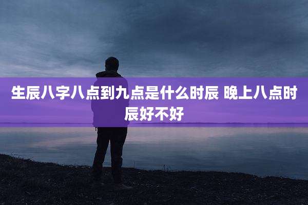 生辰八字八点到九点是什么时辰 晚上八点时辰好不好