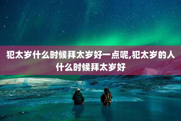 犯太岁什么时候拜太岁好一点呢,犯太岁的人什么时候拜太岁好
