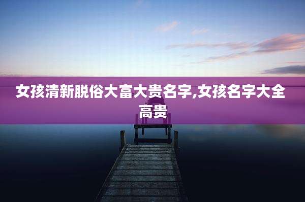 女孩清新脱俗大富大贵名字,女孩名字大全 高贵
