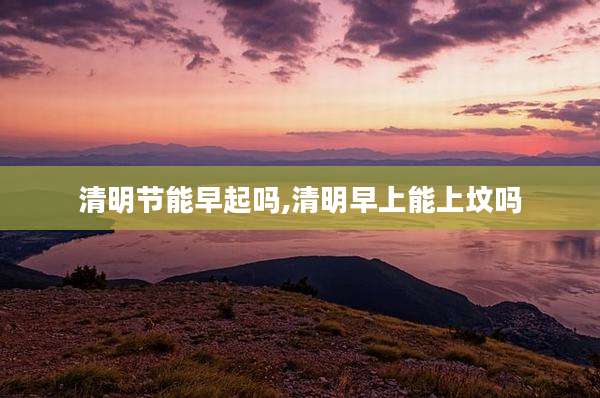 清明节能早起吗,清明早上能上坟吗