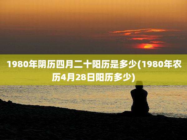 1980年阴历四月二十阳历是多少(1980年农历4月28日阳历多少)