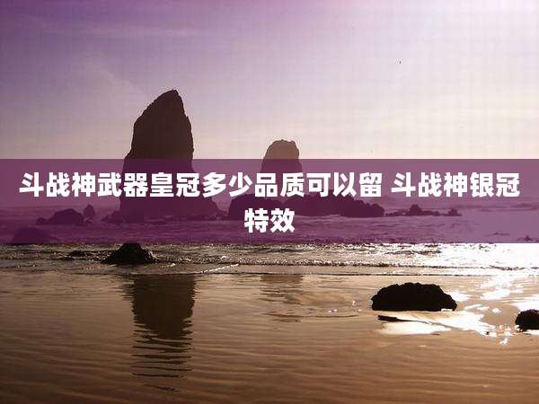 斗战神武器皇冠多少品质可以留 斗战神银冠特效