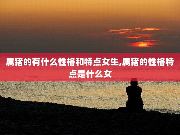 属猪的有什么性格和特点女生,属猪的性格特点是什么女