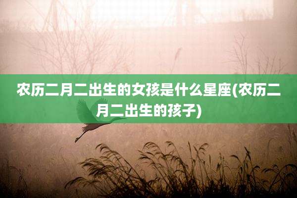农历二月二出生的女孩是什么星座(农历二月二出生的孩子)