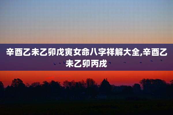 辛酉乙未乙卯戊寅女命八字祥解大全,辛酉乙未乙卯丙戌