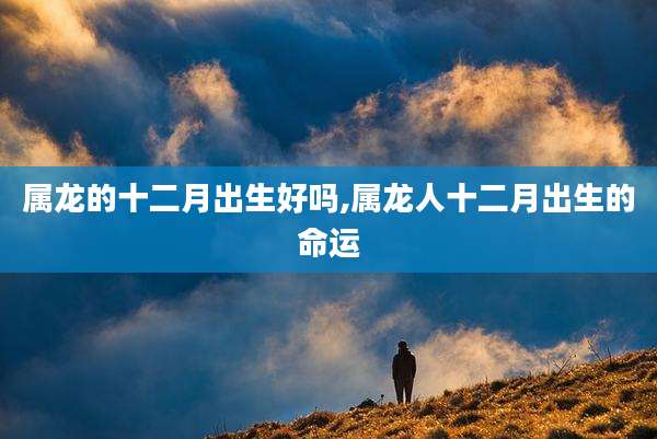 属龙的十二月出生好吗,属龙人十二月出生的命运