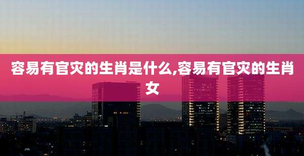容易有官灾的生肖是什么,容易有官灾的生肖女
