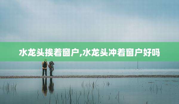 水龙头挨着窗户,水龙头冲着窗户好吗