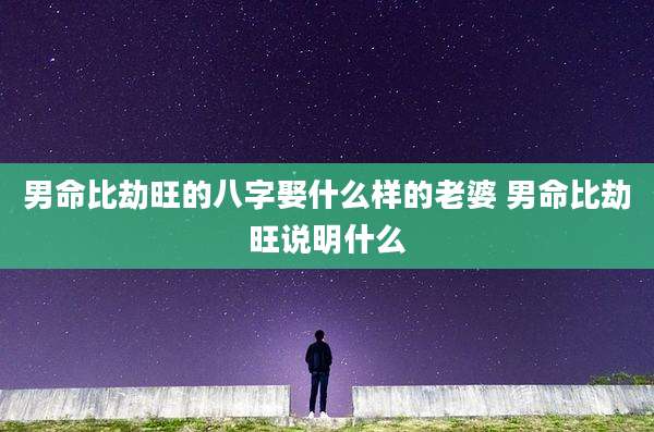 男命比劫旺的八字娶什么样的老婆 男命比劫旺说明什么