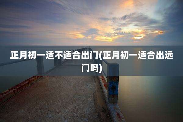 正月初一适不适合出门(正月初一适合出远门吗)