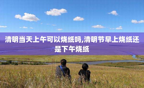 清明当天上午可以烧纸吗,清明节早上烧纸还是下午烧纸