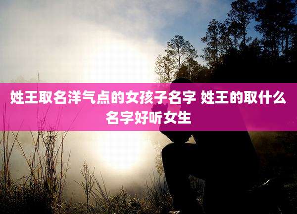 姓王取名洋气点的女孩子名字 姓王的取什么名字好听女生