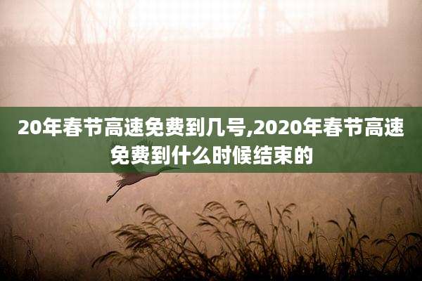 20年春节高速免费到几号,2020年春节高速免费到什么时候结束的