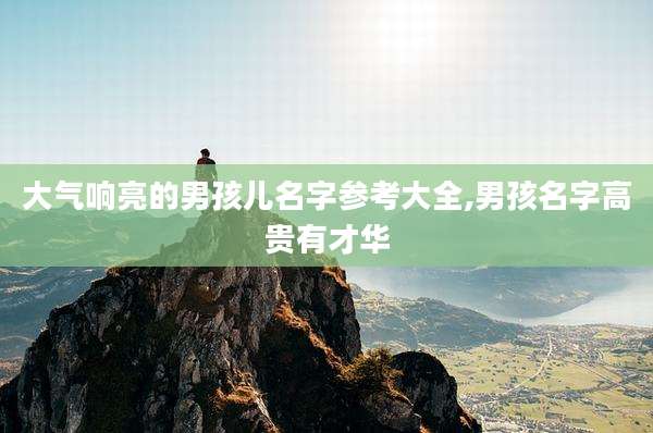 大气响亮的男孩儿名字参考大全,男孩名字高贵有才华