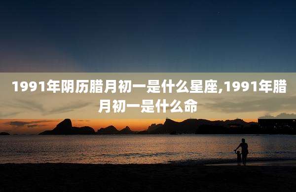 1991年阴历腊月初一是什么星座,1991年腊月初一是什么命