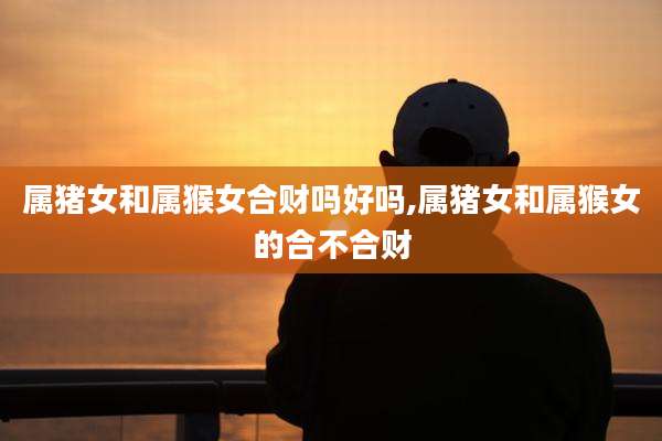 属猪女和属猴女合财吗好吗,属猪女和属猴女的合不合财