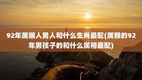 92年属猴人男人和什么生肖最配(属猴的92年男孩子的和什么属相最配)