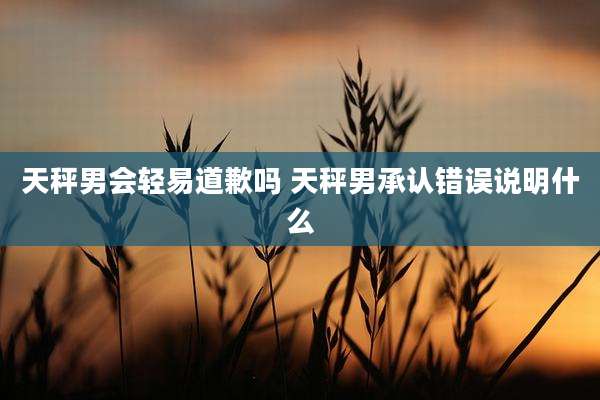 天秤男会轻易道歉吗 天秤男承认错误说明什么