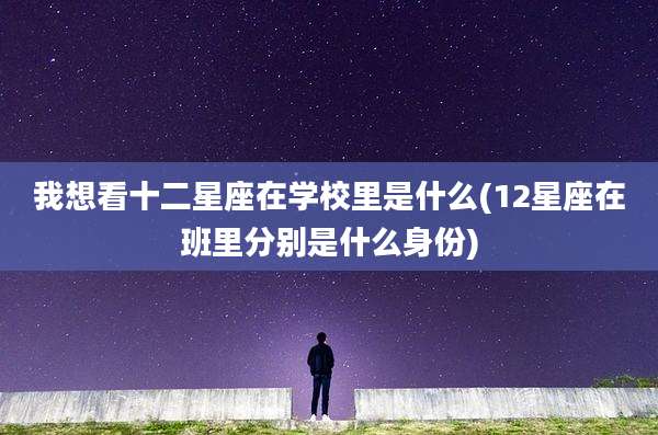 我想看十二星座在学校里是什么(12星座在班里分别是什么身份)