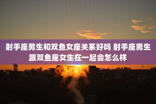 射手座男生和双鱼女座关系好吗 射手座男生跟双鱼座女生在一起会怎么样