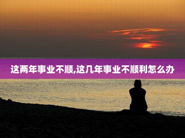 这两年事业不顺,这几年事业不顺利怎么办