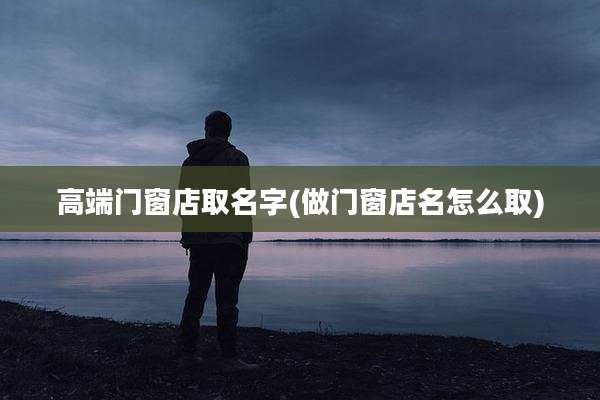 高端门窗店取名字(做门窗店名怎么取)