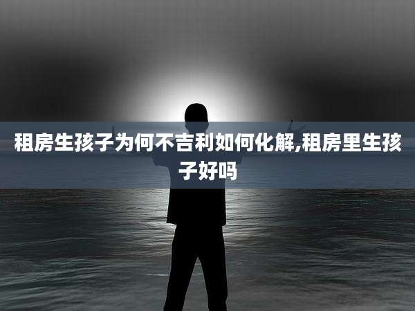 租房生孩子为何不吉利如何化解,租房里生孩子好吗