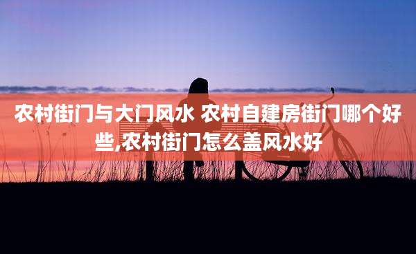 农村街门与大门风水 农村自建房街门哪个好些,农村街门怎么盖风水好