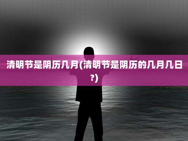 清明节是阴历几月(清明节是阴历的几月几日?)