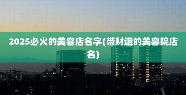 2025必火的美容店名字(带财运的美容院店名)
