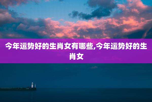 今年运势好的生肖女有哪些,今年运势好的生肖女