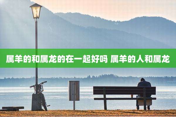 属羊的和属龙的在一起好吗 属羊的人和属龙