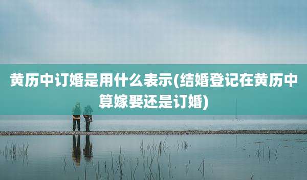 黄历中订婚是用什么表示(结婚登记在黄历中算嫁娶还是订婚)