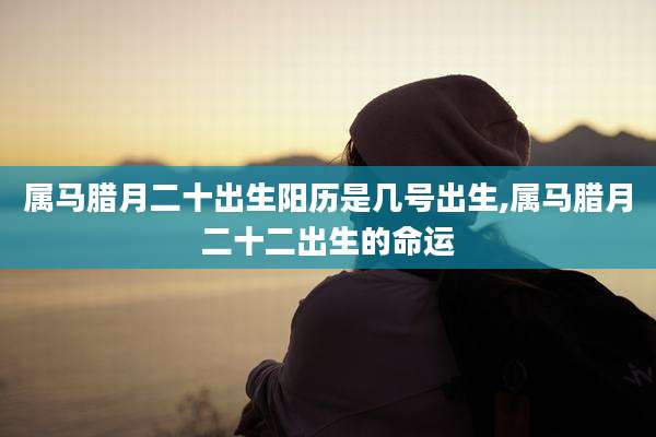 属马腊月二十出生阳历是几号出生,属马腊月二十二出生的命运