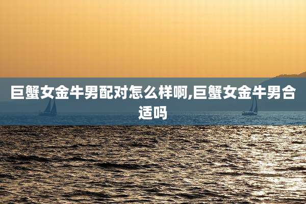 巨蟹女金牛男配对怎么样啊,巨蟹女金牛男合适吗