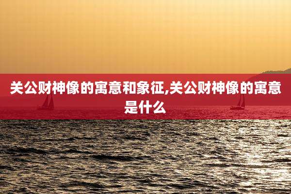 关公财神像的寓意和象征,关公财神像的寓意是什么