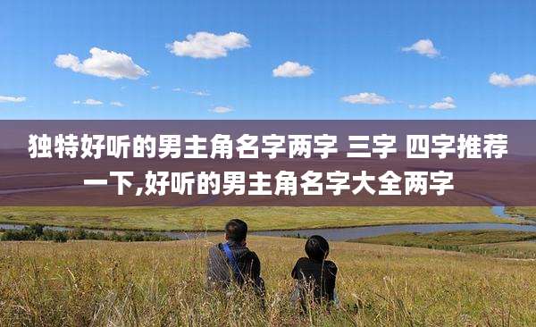 独特好听的男主角名字两字 三字 四字推荐一下,好听的男主角名字大全两字