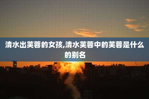 清水出芙蓉的女孩,清水芙蓉中的芙蓉是什么的别名